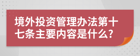 境外投资管理办法第十七条主要内容是什么?