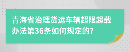 青海省治理货运车辆超限超载办法第36条如何规定的?