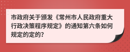 市政府关于颁发《常州市人民政府重大行政决策程序规定》的通知第六条如何规定的定的？