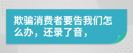 欺骗消费者要告我们怎么办，还录了音，