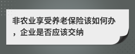 非农业享受养老保险该如何办，企业是否应该交纳