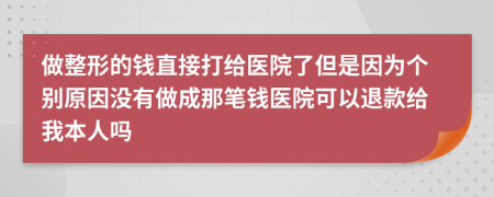 做整形的钱直接打给医院了但是因为个别原因没有做成那笔钱医院可以退款给我本人吗