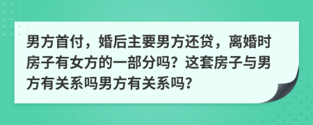 男方首付，婚后主要男方还贷，离婚时房子有女方的一部分吗？这套房子与男方有关系吗男方有关系吗？