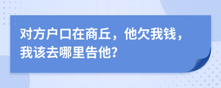 对方户口在商丘，他欠我钱，我该去哪里告他？