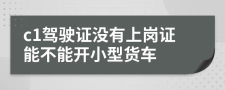 c1驾驶证没有上岗证能不能开小型货车