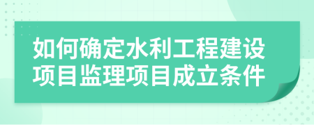 如何确定水利工程建设项目监理项目成立条件