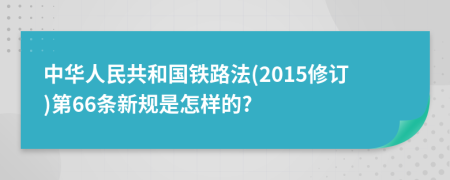 中华人民共和国铁路法(2015修订)第66条新规是怎样的?