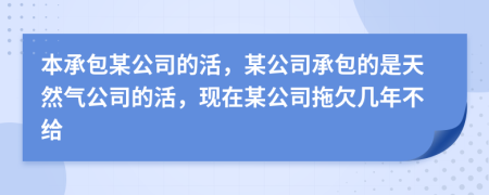 本承包某公司的活，某公司承包的是天然气公司的活，现在某公司拖欠几年不给