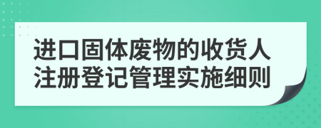 进口固体废物的收货人注册登记管理实施细则