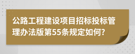 公路工程建设项目招标投标管理办法版第55条规定如何?