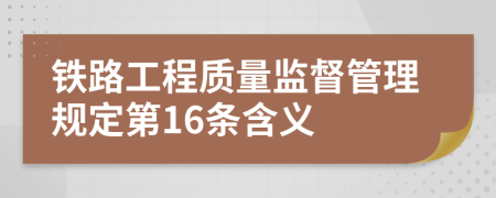 铁路工程质量监督管理规定第16条含义