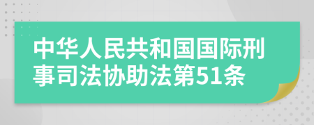 中华人民共和国国际刑事司法协助法第51条