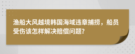 渔船大风越境韩国海域违章捕捞，船员受伤该怎样解决赔偿问题？