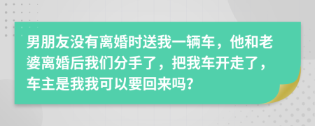 男朋友没有离婚时送我一辆车，他和老婆离婚后我们分手了，把我车开走了，车主是我我可以要回来吗？
