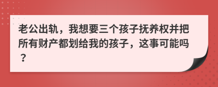 老公出轨，我想要三个孩子抚养权并把所有财产都划给我的孩子，这事可能吗？