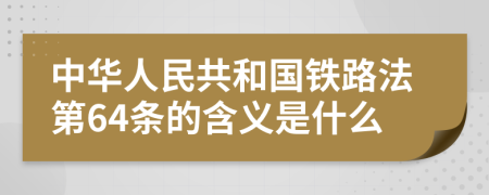 中华人民共和国铁路法第64条的含义是什么