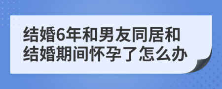 结婚6年和男友同居和结婚期间怀孕了怎么办