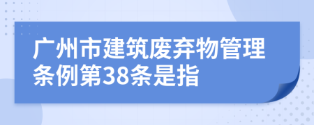 广州市建筑废弃物管理条例第38条是指