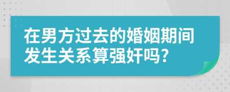 在男方过去的婚姻期间发生关系算强奸吗?