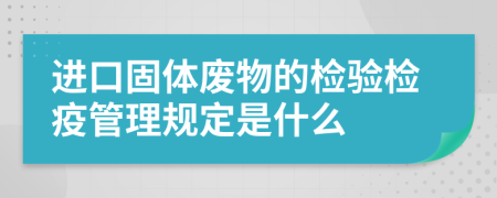 进口固体废物的检验检疫管理规定是什么