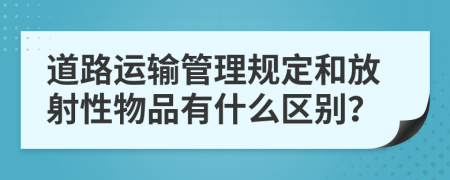 道路运输管理规定和放射性物品有什么区别？