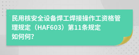 民用核安全设备焊工焊接操作工资格管理规定（HAF603）第11条规定如何何？