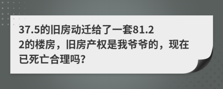 37.5的旧房动迁给了一套81.22的楼房，旧房产权是我爷爷的，现在已死亡合理吗？