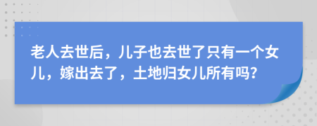 老人去世后，儿子也去世了只有一个女儿，嫁出去了，土地归女儿所有吗？