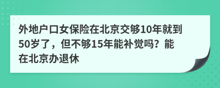 外地户口女保险在北京交够10年就到50岁了，但不够15年能补觉吗？能在北京办退休