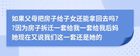 如果父母把房子给子女还能拿回去吗??因为房子拆迁一套给我一套给我后妈她现在又说我们这一套还是她的