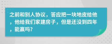 之前和别人协议，答应把一块地皮给他，他给我们家建房子，但是还没到四年，能赢吗？