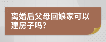 离婚后父母回娘家可以建房子吗?