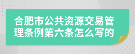 合肥市公共资源交易管理条例第六条怎么写的