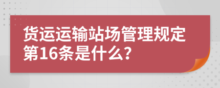 货运运输站场管理规定第16条是什么？