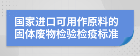 国家进口可用作原料的固体废物检验检疫标准