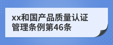 xx和国产品质量认证管理条例第46条