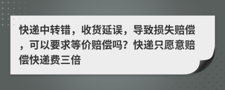 快递中转错，收货延误，导致损失赔偿，可以要求等价赔偿吗？快递只愿意赔偿快递费三倍