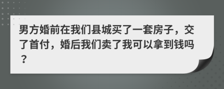 男方婚前在我们县城买了一套房子，交了首付，婚后我们卖了我可以拿到钱吗？