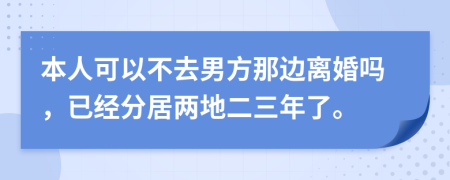 本人可以不去男方那边离婚吗，已经分居两地二三年了。