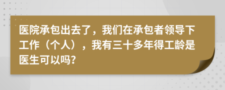 医院承包出去了，我们在承包者领导下工作（个人），我有三十多年得工龄是医生可以吗？