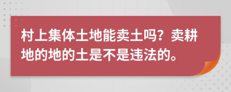 村上集体土地能卖土吗？卖耕地的地的土是不是违法的。