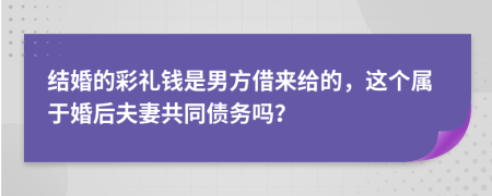 结婚的彩礼钱是男方借来给的，这个属于婚后夫妻共同债务吗？