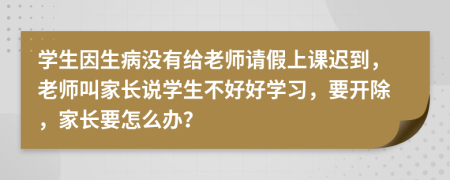 学生因生病没有给老师请假上课迟到，老师叫家长说学生不好好学习，要开除，家长要怎么办？