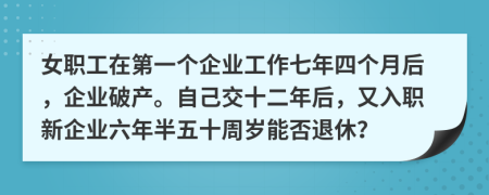 女职工在第一个企业工作七年四个月后，企业破产。自己交十二年后，又入职新企业六年半五十周岁能否退休？