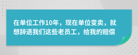 在单位工作10年，现在单位变卖，就想辞退我们这些老员工，给我的赔偿