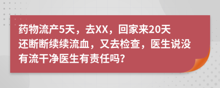 药物流产5天，去XX，回家来20天还断断续续流血，又去检查，医生说没有流干净医生有责任吗？