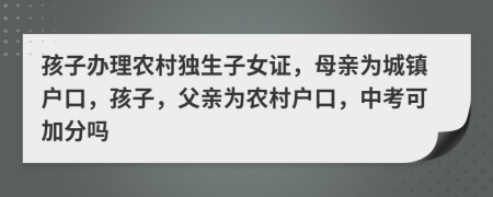 孩子办理农村独生子女证，母亲为城镇户口，孩子，父亲为农村户口，中考可加分吗