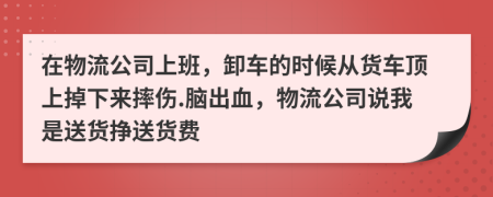 在物流公司上班，卸车的时候从货车顶上掉下来摔伤.脑出血，物流公司说我是送货挣送货费