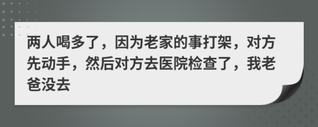 两人喝多了，因为老家的事打架，对方先动手，然后对方去医院检查了，我老爸没去