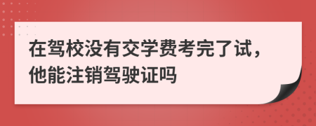 在驾校没有交学费考完了试，他能注销驾驶证吗